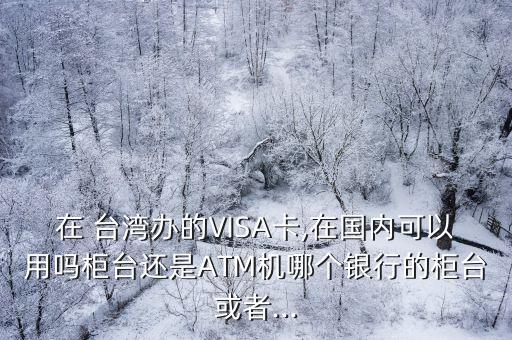 在 臺灣辦的VISA卡,在國內(nèi)可以用嗎柜臺還是ATM機(jī)哪個銀行的柜臺或者...
