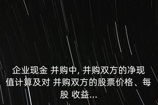 企業(yè)現(xiàn)金 并購中, 并購雙方的凈現(xiàn)值計算及對 并購雙方的股票價格、每股 收益...