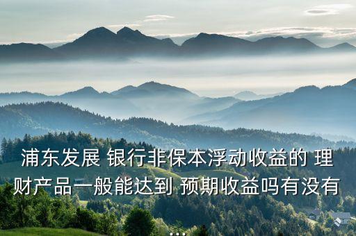 浦東發(fā)展 銀行非保本浮動(dòng)收益的 理財(cái)產(chǎn)品一般能達(dá)到 預(yù)期收益嗎有沒有...