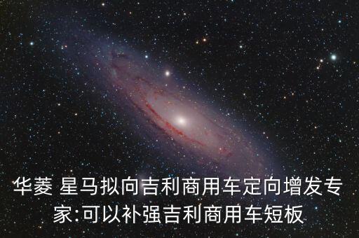 華菱 星馬擬向吉利商用車定向增發(fā)專家:可以補強吉利商用車短板
