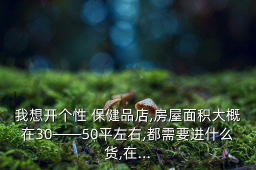 我想開個(gè)性 保健品店,房屋面積大概在30——50平左右,都需要進(jìn)什么貨,在...