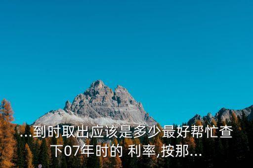 ...到時取出應(yīng)該是多少最好幫忙查下07年時的 利率,按那...