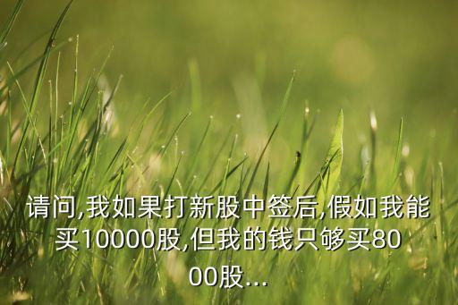 請問,我如果打新股中簽后,假如我能買10000股,但我的錢只夠買8000股...