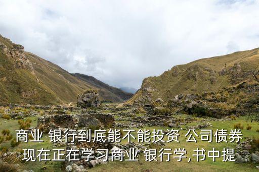 商業(yè) 銀行到底能不能投資 公司債券現(xiàn)在正在學習商業(yè) 銀行學,書中提