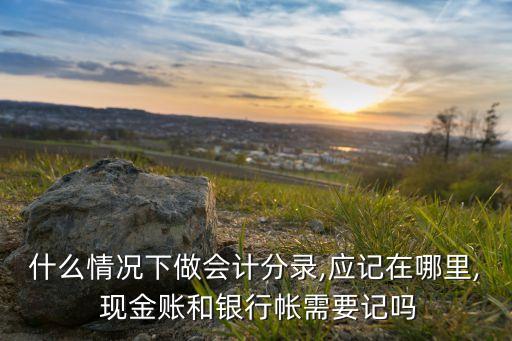 什么情況下做會(huì)計(jì)分錄,應(yīng)記在哪里, 現(xiàn)金賬和銀行帳需要記嗎