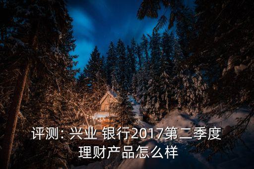 評測: 興業(yè) 銀行2017第二季度 理財產品怎么樣
