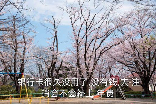  銀行卡很久沒(méi)用了,沒(méi)有錢,去 注銷會(huì)不會(huì)補(bǔ)上 年費(fèi)