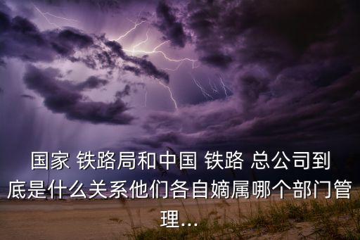 國家 鐵路局和中國 鐵路 總公司到底是什么關(guān)系他們各自嫡屬哪個部門管理...