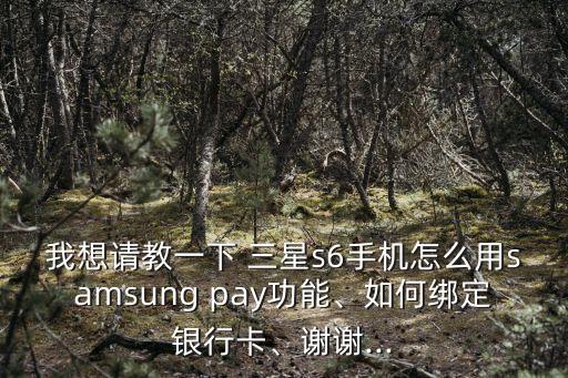 我想請教一下 三星s6手機怎么用samsung pay功能、如何綁定銀行卡、謝謝...