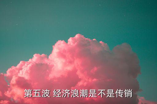 第五波 經(jīng)濟(jì)浪潮是不是傳銷(xiāo)