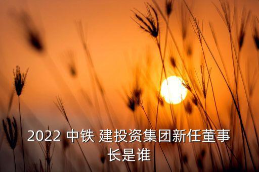 2022 中鐵 建投資集團(tuán)新任董事長是誰