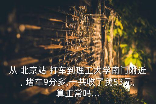 從 北京站 打車到理工大學南門附近, 堵車9分多,一共收了我53元,算正常嗎...