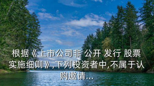 根據(jù)《上市公司非 公開 發(fā)行 股票實(shí)施細(xì)則》,下列投資者中,不屬于認(rèn)購邀請...