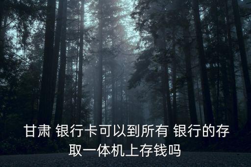  甘肅 銀行卡可以到所有 銀行的存取一體機上存錢嗎