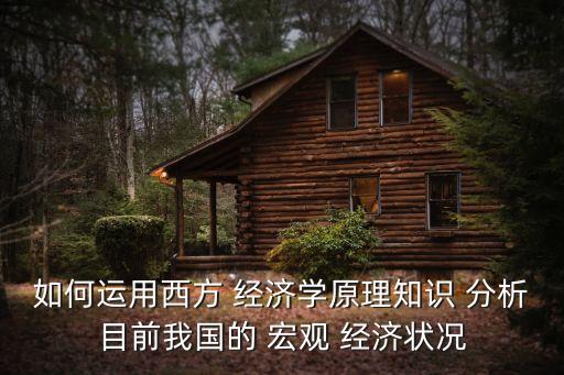 如何運用西方 經(jīng)濟(jì)學(xué)原理知識 分析目前我國的 宏觀 經(jīng)濟(jì)狀況