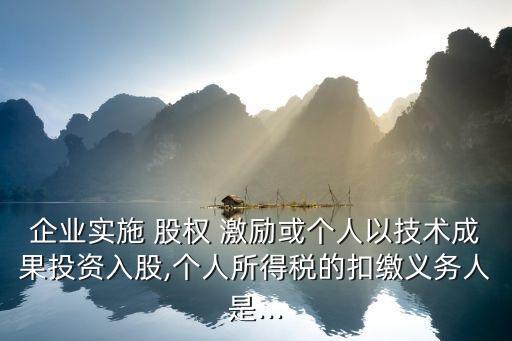 企業(yè)實施 股權(quán) 激勵或個人以技術成果投資入股,個人所得稅的扣繳義務人是...