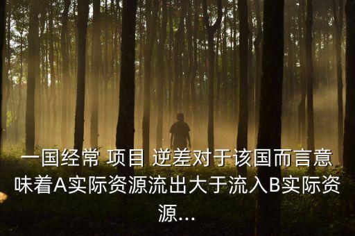 一國經(jīng)常 項(xiàng)目 逆差對(duì)于該國而言意味著A實(shí)際資源流出大于流入B實(shí)際資源...