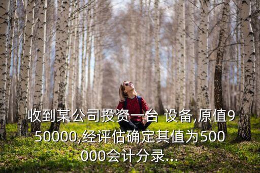  收到某公司投資一臺 設(shè)備,原值950000,經(jīng)評估確定其值為500000會計(jì)分錄...