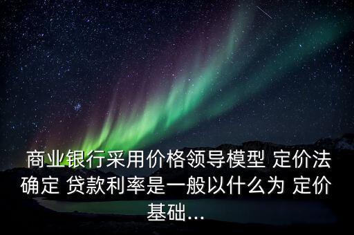  商業(yè)銀行采用價格領(lǐng)導(dǎo)模型 定價法確定 貸款利率是一般以什么為 定價基礎(chǔ)...
