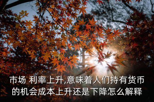 市場 利率上升,意味著人們持有貨幣的機(jī)會(huì)成本上升還是下降怎么解釋