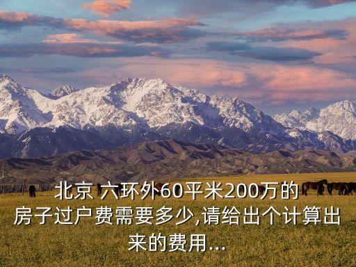  北京 六環(huán)外60平米200萬(wàn)的 房子過戶費(fèi)需要多少,請(qǐng)給出個(gè)計(jì)算出來(lái)的費(fèi)用...