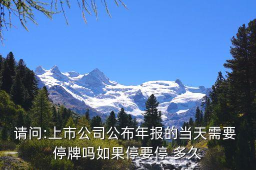 請問:上市公司公布年報的當(dāng)天需要 停牌嗎如果停要停 多久