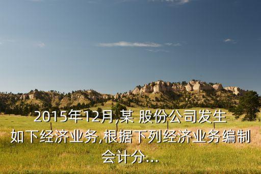 2015年12月,某 股份公司發(fā)生如下經(jīng)濟(jì)業(yè)務(wù),根據(jù)下列經(jīng)濟(jì)業(yè)務(wù)編制會計(jì)分...
