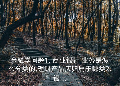 金融學問題1. 商業(yè)銀行 業(yè)務是怎么分類的,理財產(chǎn)品應歸屬于哪類2.銀...