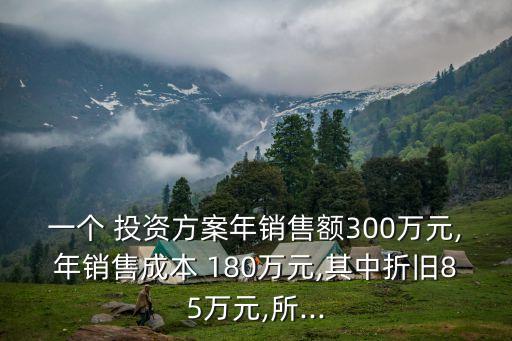 一個(gè) 投資方案年銷售額300萬(wàn)元,年銷售成本 180萬(wàn)元,其中折舊85萬(wàn)元,所...