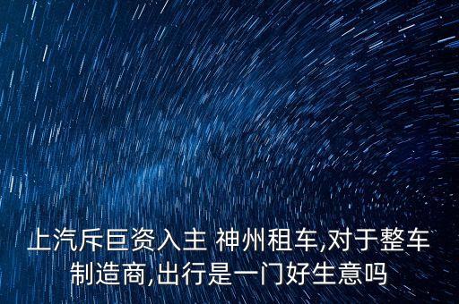 上汽斥巨資入主 神州租車(chē),對(duì)于整車(chē)制造商,出行是一門(mén)好生意嗎