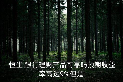  恒生 銀行理財產(chǎn)品可靠嗎預(yù)期收益率高達9%但是