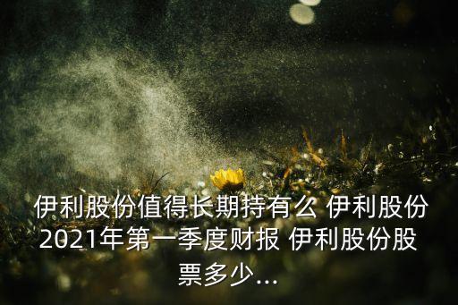  伊利股份值得長期持有么 伊利股份2021年第一季度財(cái)報(bào) 伊利股份股票多少...