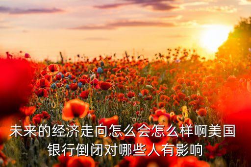 未來(lái)的經(jīng)濟(jì)走向怎么會(huì)怎么樣啊美國(guó) 銀行倒閉對(duì)哪些人有影響