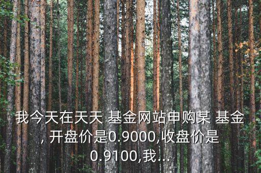 我今天在天天 基金網(wǎng)站申購(gòu)某 基金, 開(kāi)盤價(jià)是0.9000,收盤價(jià)是0.9100,我...