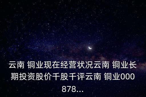 云南 銅業(yè)現(xiàn)在經(jīng)營狀況云南 銅業(yè)長期投資股價(jià)千股千評(píng)云南 銅業(yè)000878...