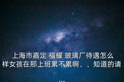  上海市嘉定 福耀 玻璃廠待遇怎么樣女孩在那上班累不累啊、、知道的請(qǐng)...