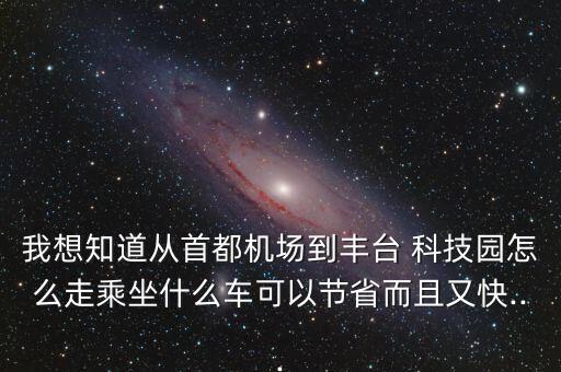 我想知道從首都機(jī)場到豐臺(tái) 科技園怎么走乘坐什么車可以節(jié)省而且又快...