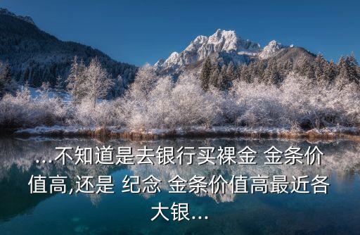...不知道是去銀行買裸金 金條價值高,還是 紀(jì)念 金條價值高最近各大銀...