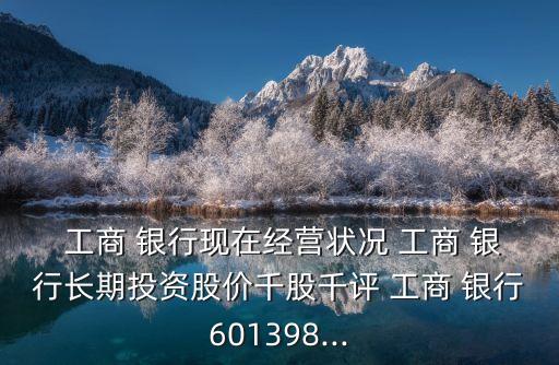  工商 銀行現(xiàn)在經(jīng)營狀況 工商 銀行長期投資股價(jià)千股千評 工商 銀行601398...