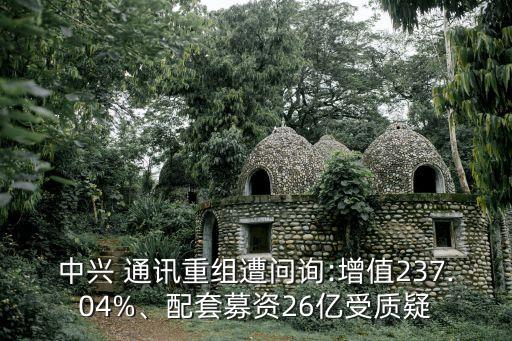 中興 通訊重組遭問詢:增值237.04%、配套募資26億受質(zhì)疑