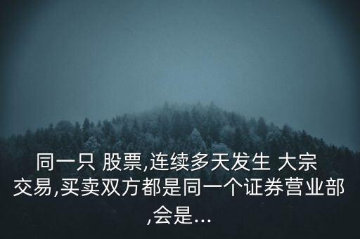 同一只 股票,連續(xù)多天發(fā)生 大宗 交易,買賣雙方都是同一個(gè)證券營(yíng)業(yè)部,會(huì)是...