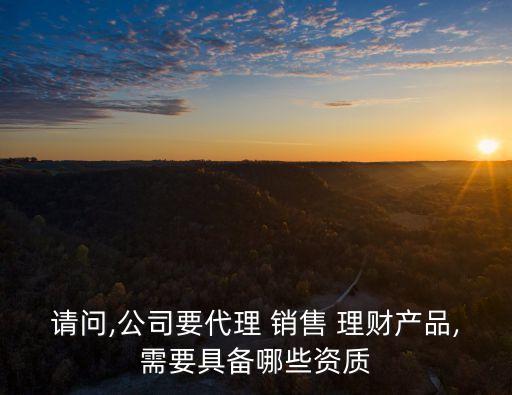請(qǐng)問,公司要代理 銷售 理財(cái)產(chǎn)品,需要具備哪些資質(zhì)