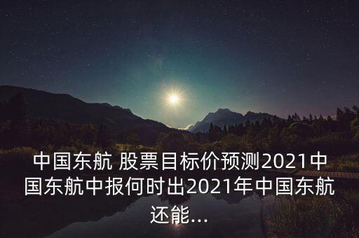 中國東航 股票目標(biāo)價(jià)預(yù)測2021中國東航中報(bào)何時(shí)出2021年中國東航還能...