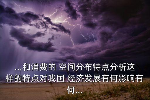 ...和消費的 空間分布特點分析這樣的特點對我國 經濟發(fā)展有何影響有何...