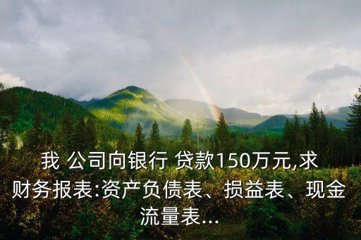 我 公司向銀行 貸款150萬(wàn)元,求財(cái)務(wù)報(bào)表:資產(chǎn)負(fù)債表、損益表、現(xiàn)金流量表...