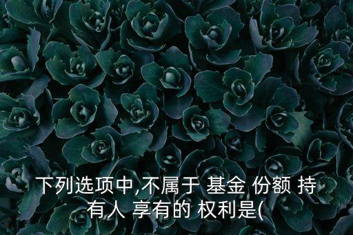 下列選項(xiàng)中,不屬于 基金 份額 持有人 享有的 權(quán)利是(
