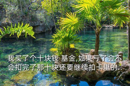 我買了個(gè)十塊錢 基金,如果虧了會(huì)不會(huì)扣完了那十塊還要繼續(xù)扣卡里的...