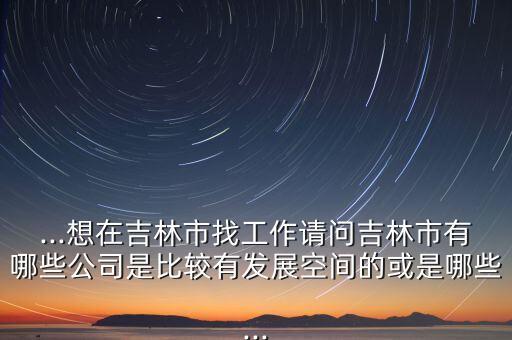 ...想在吉林市找工作請(qǐng)問(wèn)吉林市有哪些公司是比較有發(fā)展空間的或是哪些...