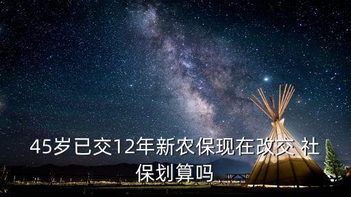 45歲已交12年新農(nóng)?，F(xiàn)在改交 社保劃算嗎