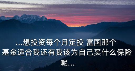 ...想投資每個(gè)月定投 富國(guó)那個(gè) 基金適合我還有我該為自己買什么保險(xiǎn)呢...